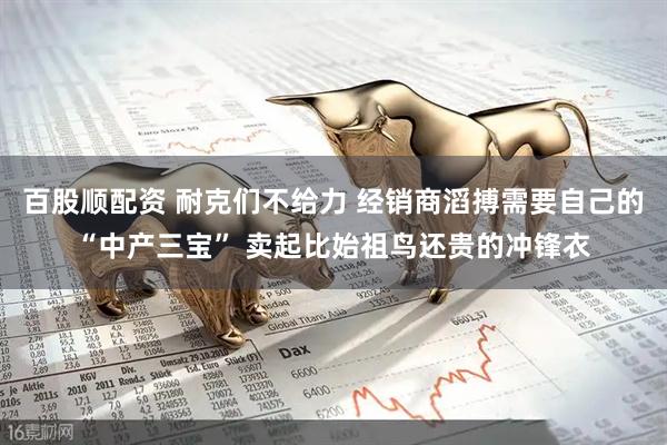 百股顺配资 耐克们不给力 经销商滔搏需要自己的“中产三宝” 卖起比始祖鸟还贵的冲锋衣