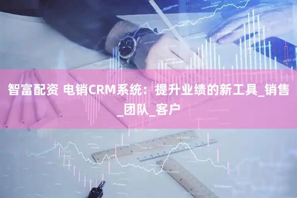 智富配资 电销CRM系统：提升业绩的新工具_销售_团队_客户