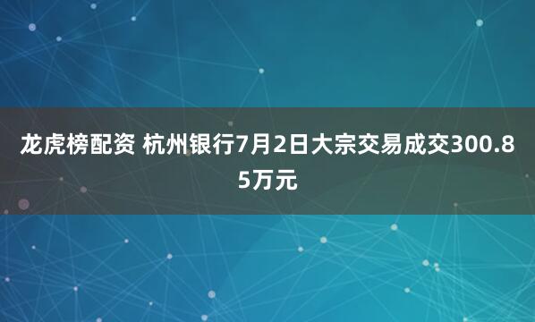 龙虎榜配资 杭州银行7月2日大宗交易成交300.85万元