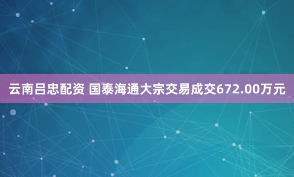 云南吕忠配资 国泰海通大宗交易成交672.00万元