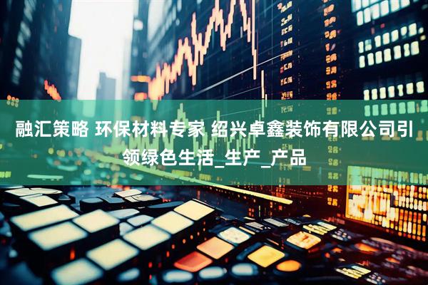 融汇策略 环保材料专家 绍兴卓鑫装饰有限公司引领绿色生活_生产_产品
