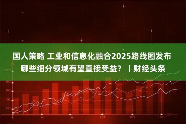 国人策略 工业和信息化融合2025路线图发布 哪些细分领域有望直接受益?丨财经头条