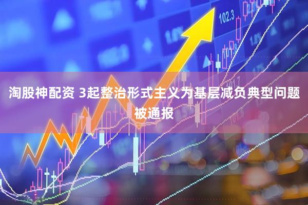 淘股神配资 3起整治形式主义为基层减负典型问题被通报