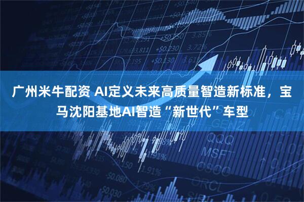 广州米牛配资 AI定义未来高质量智造新标准，宝马沈阳基地AI智造“新世代”车型