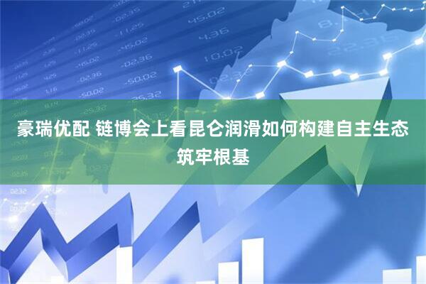 豪瑞优配 链博会上看昆仑润滑如何构建自主生态筑牢根基