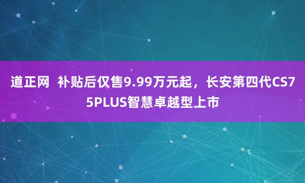 道正网  补贴后仅售9.99万元起，长安第四代CS75PLUS智慧卓越型上市