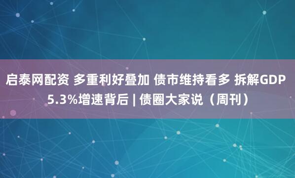 启泰网配资 多重利好叠加 债市维持看多 拆解GDP 5.3%增速背后 | 债圈大家说（周刊）