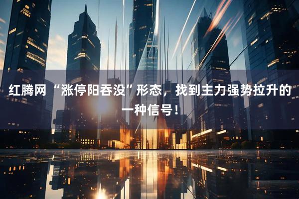 红腾网 “涨停阳吞没”形态，找到主力强势拉升的一种信号！