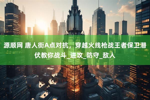 源顺网 唐人街A点对抗，穿越火线枪战王者保卫潜伏教你战斗_进攻_防守_敌人