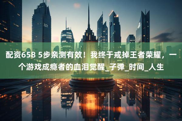 配资658 5步亲测有效！我终于戒掉王者荣耀，一个游戏成瘾者的血泪觉醒_子弹_时间_人生