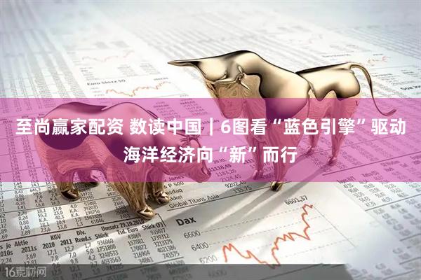 至尚赢家配资 数读中国｜6图看“蓝色引擎”驱动海洋经济向“新”而行