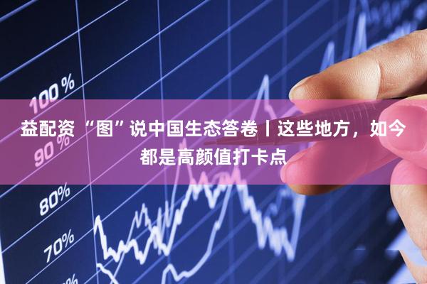 益配资 “图”说中国生态答卷丨这些地方，如今都是高颜值打卡点