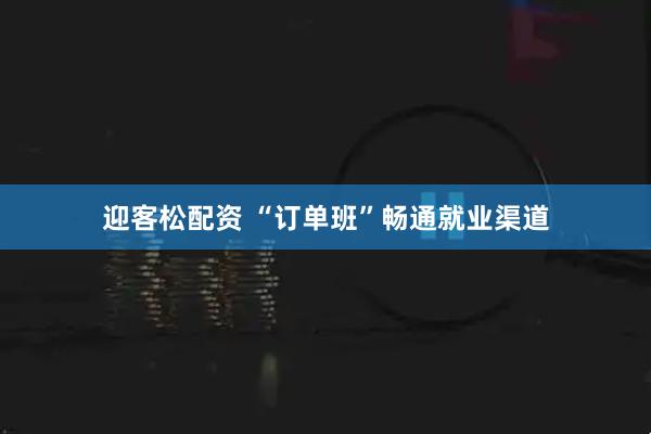 迎客松配资 “订单班”畅通就业渠道