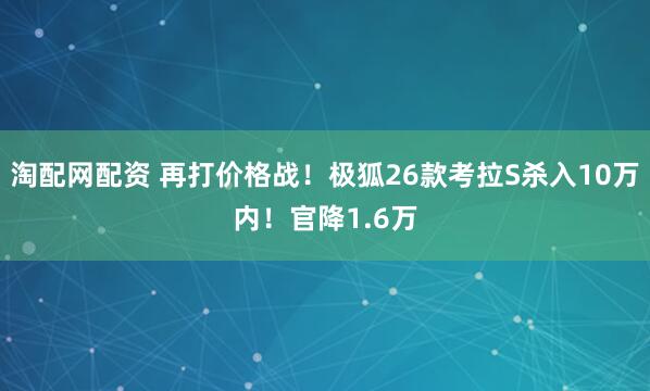 淘配网配资 再打价格战！极狐26款考拉S杀入10万内！官降1.6万