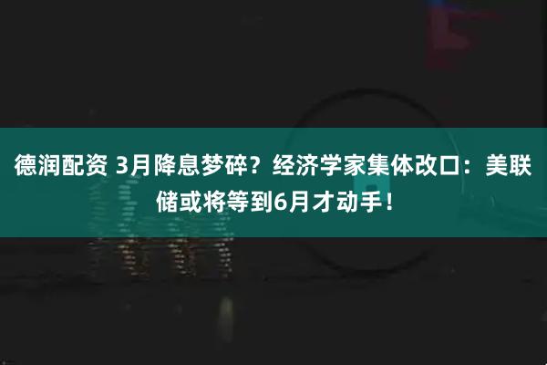 德润配资 3月降息梦碎？经济学家集体改口：美联储或将等到6月才动手！