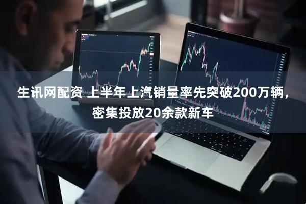 生讯网配资 上半年上汽销量率先突破200万辆，密集投放20余款新车